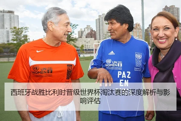 西班牙战胜比利时晋级世界杯淘汰赛的深度解析与影响评估
